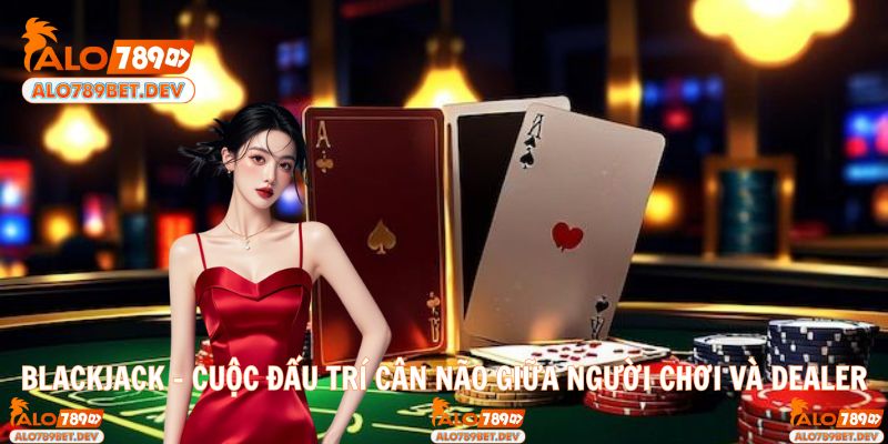 Blackjack – Cuộc Đấu Trí Cân Não Giữa Người Chơi Và Dealer